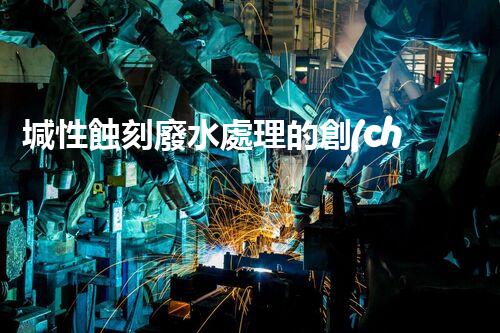 堿性蝕刻廢水處理的創(chuàng)新技術(shù)與以后展望？